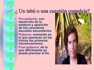 ¿ Un tabú o una cuestión compleja?
• Pre-púberes: con
desarrollo de la
estatura y aparición
de los caracteres
sexuales secundarios.
• Púberes: momento en
el que aparecen en las
chicas las primeras
menstruaciones.
• Post-púberes: de la
que difícilmente se
puede precisar el fin.
 