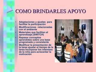 COMO BRINDARLES APOYO
• Adaptaciones y ajustes para
facilitar la participación
• Modificaciones relacionadas
con el ambiente
• Materiales que facilitan el
aprendizaje.(SWITCH)
• Repasar conceptos
aprendidos sobre una base
programada y consistente
• Modificar la presentación de
la tarea ajustar el tiempo de la
tarea Incorporar los intereses
de la niña para acrecentar la
motivación
 