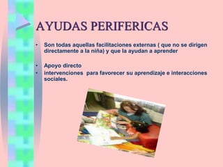 AYUDAS PERIFERICAS
• Son todas aquellas facilitaciones externas ( que no se dirigen
directamente a la niña) y que la ayudan a aprender
• Apoyo directo
• intervenciones para favorecer su aprendizaje e interacciones
sociales.
 
