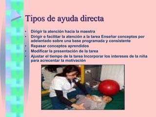 Tipos de ayuda directa
• Dirigir la atención hacia la maestra
• Dirigir o facilitar la atención a la tarea Enseñar conceptos por
adelantado sobre una base programada y consistente
• Repasar conceptos aprendidos
• Modificar la presentación de la tarea
• Ajustar el tiempo de la tarea Incorporar los intereses de la niña
para acrecentar la motivación
 