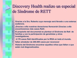 Discovery Health realizo un especial
de Síndrome de RETT
• Gracias a la Sra. Roberts cuyo mensaje será llevado a una extensa
audiencia.
• ¡Gracias a ella nuestras donaciones florecerán!.Gracias a ella
encontraremos más casos Rett!.
• El propósito del documental es plantear el Síndrome de Rett de
familias y con la participación de genetistas y otros
investigadores.
• 4.178 casos Rett identificados por la IRSA en todo el mundo.
• faltan alrededor de 200.000 casos por reconocer
• Historia del Síndrome encontrar aquellos niños que faltan o que
están mal diagnosticados.
 