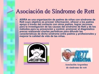 Asociación de Síndrome de Rett
• ASIRA es una organización de padres de niñas con síndrome de
Rett cuyo objetivo es proveer información, ofrecer a los padres
apoyo a través del contacto con otros padres, lograr recursos
para la investigación de las causas del síndrome de Rett y de los
métodos para su prevención y control, promover el diagnóstico
precoz realizando charlas periódicas para difundir las
características de dicho síndrome entre padres y profesionales y
mejorar la calidad de vida de las niñas.
Asociación Argentina
de síndrome de rett
 