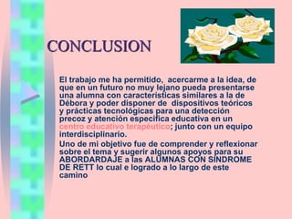 CONCLUSION
El trabajo me ha permitido, acercarme a la idea, de
que en un futuro no muy lejano pueda presentarse
una alumna con características similares a la de
Débora y poder disponer de dispositivos teóricos
y prácticas tecnológicas para una detección
precoz y atención especifica educativa en un
centro educativo terapéutico; junto con un equipo
interdisciplinario.
Uno de mi objetivo fue de comprender y reflexionar
sobre el tema y sugerir algunos apoyos para su
ABORDARDAJE a las ALUMNAS CON SINDROME
DE RETT lo cual e logrado a lo largo de este
camino
 