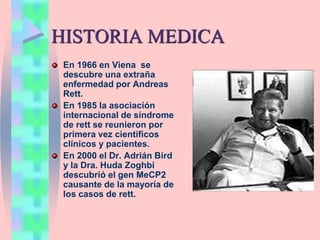 HISTORIA MEDICA
En 1966 en Viena se
descubre una extraña
enfermedad por Andreas
Rett.
En 1985 la asociación
internacional de síndrome
de rett se reunieron por
primera vez científicos
clínicos y pacientes.
En 2000 el Dr. Adrián Bird
y la Dra. Huda Zoghbi
descubrió el gen MeCP2
causante de la mayoría de
los casos de rett.
 