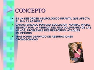 CONCEPTO
• ES UN DESORDEN NEUROLOGICO INFANTIL QUE AFECTA
AL 99% A LAS NIÑAS.
• CARACTERIZADO POR UNA EVOLUCION NORMAL INICIAL
SEGUIDA POR LA PERDIDA DEL USO VOLUNTARIO DE LAS
MANOS, PROBLEMAS RESPIRATORIOS, ATAQUES
IPILEPTICOS
• TRASTORNO DERIVADO DE ABERRACIONES
CROMOSOMICAS
 
