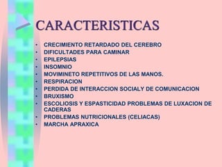 CARACTERISTICAS
• CRECIMIENTO RETARDADO DEL CEREBRO
• DIFICULTADES PARA CAMINAR
• EPILEPSIAS
• INSOMNIO
• MOVIMINETO REPETITIVOS DE LAS MANOS.
• RESPIRACION
• PERDIDA DE INTERACCION SOCIALY DE COMUNICACION
• BRUXISMO
• ESCOLIOSIS Y ESPASTICIDAD PROBLEMAS DE LUXACION DE
CADERAS
• PROBLEMAS NUTRICIONALES (CELIACAS)
• MARCHA APRAXICA
 