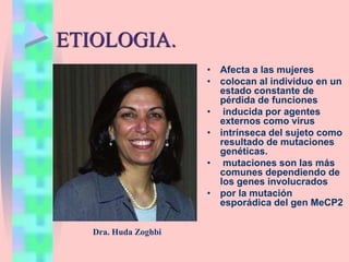ETIOLOGIA.
• Afecta a las mujeres
• colocan al individuo en un
estado constante de
pérdida de funciones
• inducida por agentes
externos como virus
• intrínseca del sujeto como
resultado de mutaciones
genéticas.
• mutaciones son las más
comunes dependiendo de
los genes involucrados
• por la mutación
esporádica del gen MeCP2
Dra. Huda Zoghbi
 