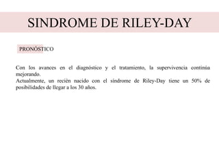 SINDROME DE RILEY-DAY
Con los avances en el diagnóstico y el tratamiento, la supervivencia continúa
mejorando.
Actualmente, un recién nacido con el síndrome de Riley-Day tiene un 50% de
posibilidades de llegar a los 30 años.
PRONÓSTICO
 