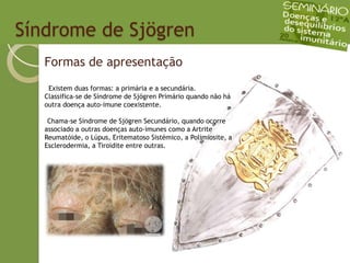   Síndrome de SjögrenFormas de apresentação  Existem duas formas: a primária e a secundária. Classifica-se de Síndrome de Sjögren Primário quando não há outra doença auto-imune coexistente.Chama-se Síndrome de Sjögren Secundário, quando ocorre associado a outras doenças auto-imunes como a Artrite Reumatóide, o Lúpus, Eritematoso Sistémico, a Polimiosite, a Esclerodermia, a Tiroidite entre outras.
