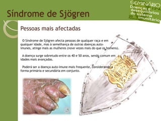   Síndrome de SjögrenPessoas mais afectadas O Síndrome de Sjögren afecta pessoas de qualquer raça e em qualquer idade, mas à semelhança de outras doenças auto-imunes, atinge mais as mulheres (nove vezes mais do que os homens).  A doença surge sobretudo entre os 40 e 50 anos, sendo comum em idades mais avançadas.   Poderá ser a doença auto-imune mais frequente, considerando a forma primária e secundária em conjunto.
