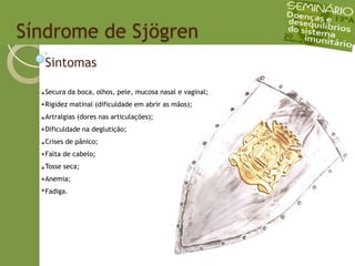 Síndrome de SjögrenSintomasSecura da boca, olhos, pele, mucosa nasal e vaginal;Rigidez matinal (dificuldade em abrir as mãos);Artralgias (dores nas articulações);Dificuldade na deglutição;Crises de pânico;Falta de cabelo;Tosse seca;Anemia;Fadiga.