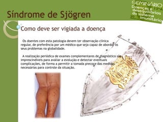   Síndrome de SjögrenComo deve ser vigiada a doença  Os doentes com esta patologia devem ter observação clínica regular, de preferência por um médico que seja capaz de abordar os seus problemas na globalidade.  A realização periódica de exames complementares de diagnóstico são imprescindíveis para avaliar a evolução e detectar eventuais complicações, de forma a permitir a tomada precoce das medidas necessárias para controle da situação.