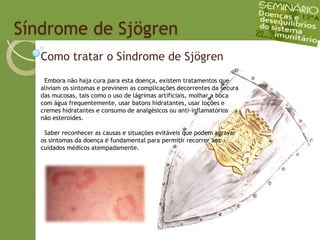   Síndrome de SjögrenComo tratar o Síndrome de Sjögren  Embora não haja cura para esta doença, existem tratamentos que aliviam os sintomas e previnem as complicações decorrentes da secura das mucosas, tais como o uso de lágrimas artificiais, molhar a boca com água frequentemente, usar batons hidratantes, usar loções e cremes hidratantes e consumo de analgésicos ou anti-inflamatóriosnão esteroides.Saber reconhecer as causas e situações evitáveis que podem agravar os sintomas da doença é fundamental para permitir recorrer aos cuidados médicos atempadamente.