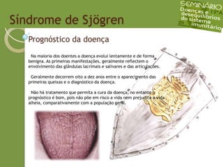   Síndrome de SjögrenPrognóstico da doença  Na maioria dos doentes a doença evolui lentamente e de forma benigna. As primeiras manifestações, geralmente reflectem o envolvimento das glândulas lacrimais e salivares e das articulações.  Geralmente decorrem oito a dez anos entre o aparecimento das primeiras queixas e o diagnóstico da doença.  Não há tratamento que permita a cura da doença, no entanto o prognóstico é bom, pois não põe em risco a vida nem prejudica a vida alheia, comparativamente com a população geral.