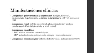 Manifestaciones clínicas
• Compromiso gastrointestinal y hepatobiliar: disfagia, nauseas ,
epigastralgia, hepatomegalia y cirrosis biliar primaria (40-75% asociado a
SSS)
• Compromiso renal: nefritis intersticial, glomerulonefritis y acidosis
tubular renal. Cistitis intersticial a nivel vesical.
• Compromiso neurológico
 SNC: mielitis, encefalitis y neuritis óptica
 SNP: poliradiculopatia, polineuropatia, miopatía y neuropatía craneal .
• Compromiso endocrinológico: enfermedades tiroideas autoinmunes 30-50%
 