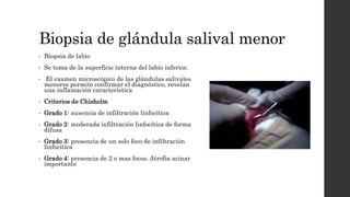 Biopsia de glándula salival menor
• Biopsia de labio
• Se toma de la superficie interna del labio inferior.
• El examen microscópico de las glándulas salivales
menores permite confirmar el diagnóstico, revelan
una inflamación característica
• Criterios de Chisholm
• Grado 1: ausencia de infiltración linfocítica
• Grado 2: moderada infiltración linfocítica de forma
difusa
• Grado 3: presencia de un solo foco de infiltración
linfocítica
• Grado 4: presencia de 2 o mas focos. Atrofia acinar
importante
 