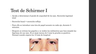 Test de Schirmer I
• Ayuda a determinar el grado de sequedad de los ojos. Secreción lagrimal
total
• Secreción basal + secreción refleja
• Para ello se introduce una tira de papel secante en cada ojo, durante 5
minutos.
• Después se retiran los papeles y se miden los milímetros que han mojado las
lágrimas de sus ojos. Si se moja menos de 5 mm la prueba es positiva.
Normal cuando supera los 15 mm de longitud
 