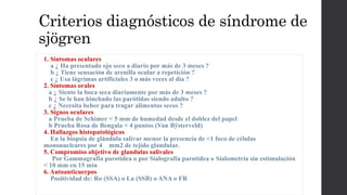 Criterios diagnósticos de síndrome de
sjögren
1. Síntomas oculares
a ¿ Ha presentado ojo seco a diario por más de 3 meses ?
b ¿ Tiene sensación de arenilla ocular a repetición ?
c ¿ Usa lágrimas artificiales 3 o más veces al día ?
2. Síntomas orales
a ¿ Siente la boca seca diariamente por más de 3 meses ?
b ¿ Se le han hinchado las parótidas siendo adulto ?
c ¿ Necesita beber para tragar alimentos secos ?
3. Signos oculares
a Prueba de Schimer < 5 mm de humedad desde el doblez del papel
b Prueba Rosa de Bengala < 4 puntos (Van Bÿsterveld)
4. Hallazgos histopatológicos
En la biopsia de glándula salivar menor la presencia de <1 foco de células
mononucleares por 4 mm2 de tejido glandular.
5. Compromiso objetivo de glandulas salivales
Por Gammagrafía parotídea o por Sialografía parotídea o Sialometría sin estimulación
< 10 mm en 15 min
6. Autoanticuerpos
Positividad de: Ro (SSA) o La (SSB) o ANA o FR
 