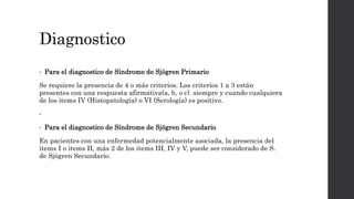 Diagnostico
• Para el diagnostico de Síndrome de Sjögren Primario
Se requiere la presencia de 4 o más criterios. Los criterios 1 a 3 están
presentes con una respuesta afirmativa(a, b, o c). siempre y cuando cualquiera
de los items IV (Histopatología) o VI (Serología) es positivo.
•
• Para el diagnostico de Síndrome de Sjögren Secundario
En pacientes con una enfermedad potencialmente asociada, la presencia del
items I o items II, más 2 de los items III, IV y V, puede ser considerado de S.
de Sjögren Secundario.
 