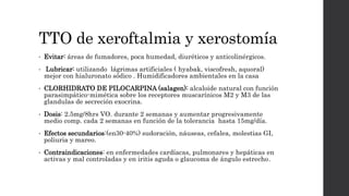 TTO de xeroftalmia y xerostomía
• Evitar: áreas de fumadores, poca humedad, diuréticos y anticolinérgicos.
• Lubricar: utilizando lágrimas artificiales ( hyabak, viscofresh, aquoral)
mejor con hialuronato sódico . Humidificadores ambientales en la casa
• CLORHIDRATO DE PILOCARPINA (salagen): alcaloide natural con función
parasimpático-mimética sobre los receptores muscarínicos M2 y M3 de las
glandulas de secreción exocrina.
• Dosis: 2.5mg/8hrs VO. durante 2 semanas y aumentar progresivamente
medio comp. cada 2 semanas en función de la tolerancia hasta 15mg/día.
• Efectos secundarios:(en30-40%) sudoración, náuseas, cefalea, molestias GI,
poliuria y mareo.
• Contraindicaciones: en enfermedades cardíacas, pulmonares y hepáticas en
activas y mal controladas y en iritis aguda o glaucoma de ángulo estrecho.
 