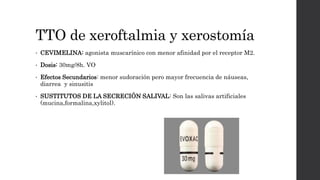 TTO de xeroftalmia y xerostomía
• CEVIMELINA: agonista muscarínico con menor afinidad por el receptor M2.
• Dosis: 30mg/8h. VO
• Efectos Secundarios: menor sudoración pero mayor frecuencia de náuseas,
diarrea y sinusitis
• SUSTITUTOS DE LA SECRECIÓN SALIVAL: Son las salivas artificiales
(mucina,formalina,xylitol).
 