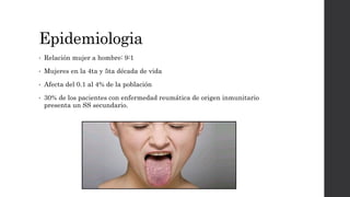 Epidemiologia
• Relación mujer a hombre: 9:1
• Mujeres en la 4ta y 5ta década de vida
• Afecta del 0.1 al 4% de la población
• 30% de los pacientes con enfermedad reumática de origen inmunitario
presenta un SS secundario.
 