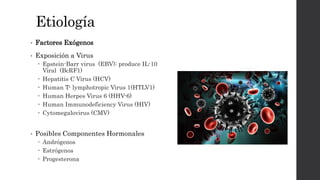 Etiología
• Factores Exógenos
• Exposición a Virus
 Epstein-Barr virus (EBV): produce IL-10
Viral (BcRF1)
 Hepatitis C Virus (HCV)
 Human T- lymphotropic Virus 1(HTLV1)
 Human Herpes Virus 6 (HHV-6)
 Human Immunodeficiency Virus (HIV)
 Cytomegalovirus (CMV)
• Posibles Componentes Hormonales
 Andrógenos
 Estrógenos
 Progesterona
 