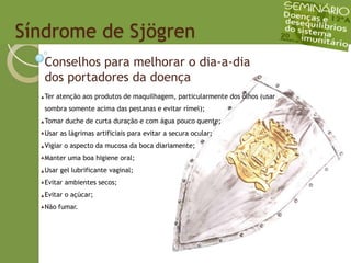   Síndrome de SjögrenConselhos para melhorar o dia-a-dia dos portadores da doençaTer atenção aos produtos de maquilhagem, particularmente dos olhos (usar sombra somente acima das pestanas e evitar rímel);Tomar duche de curta duração e com água pouco quente;Usar as lágrimas artificiais para evitar a secura ocular;Vigiar o aspecto da mucosa da boca diariamente;Manter uma boa higiene oral;Usar gel lubrificante vaginal;Evitar ambientes secos;Evitar o açúcar;Não fumar.