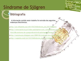   Síndrome de SjögrenBibliografia  A informação contida neste trabalho foi extraída dos seguintes endereços electrónicos:http://pt.wikipedia.org/wiki/S%C3%ADndrome_de_Sj%C3%B6grenhttp://www.lpcdr.org.pt/index.php?option=com_content&view=article&id=248:sindrome-de-sjoegren&catid=65:patologias&Itemid=126http://autoimunes.blogspot.com/2009/04/sindrome-de-sjogren.htmlhttp://wapedia.mobi/pt/S%C3%ADndrome_de_Sj%C3%B6gren