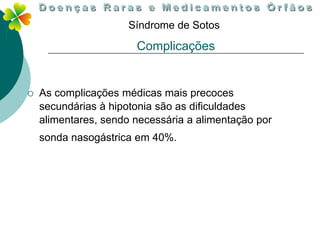 Síndrome de Sotos

                       Complicações


   As complicações médicas mais precoces
    secundárias à hipotonia são as dificuldades
    alimentares, sendo necessária a alimentação por
    sonda nasogástrica em 40%.
 