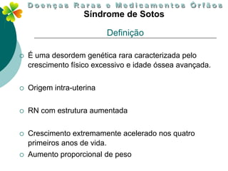 Síndrome de Sotos

                           Definição

   É uma desordem genética rara caracterizada pelo
    crescimento físico excessivo e idade óssea avançada.


   Origem intra-uterina

   RN com estrutura aumentada


   Crescimento extremamente acelerado nos quatro
    primeiros anos de vida.
   Aumento proporcional de peso
 