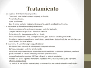Tratamiento
• Los objetivos del tratamiento comprenden:
   • Controlar la enfermedad que está causando la afección.
   • Prevenir la infección.
   • Tratar los síntomas.
   • Deje de tomar cualquier medicamento sospechoso, con la aprobación del médico.
• El tratamiento de los síntomas leves puede abarcar:
   • Medicamentos como los antihistamínicos para controlar la picazón.
   • Compresas húmedas aplicadas a la lesiones cutáneas.
   • Antivirales orales si es causada por herpes simple.
   • Medicamentos de venta libre, como paracetamol, para disminuir la fiebre y el malestar.
   • Anestésicos tópicos (especialmente para lesiones bucales) para aliviar el malestar que interfiere con
       las actividades de comer y beber.
• El tratamiento de los síntomas graves puede abarcar:
   • Antibióticos para controlar las infecciones cutáneas secundarias.
   • Corticosteroides para controlar la inflamación.
   • Hospitalización y tratamiento en unidad de cuidados intensivos o unidad de quemados para casos
       graves, síndrome de Stevens-Johnson y necrólisis epidérmica tóxica.
   • Inmunoglobulinas intravenosas (IGIV) para detener el proceso patológico.
   • Practicar una buena higiene y mantenerse alejado de otras personas puede ayudar a prevenir
       infecciones secundarias.
   • Los injertos de piel pueden servir en casos en los que están afectadas grandes áreas del cuerpo.
 