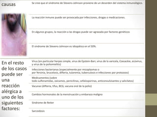 Se cree que el síndrome de Stevens-Johnson proviene de un desorden del sistema inmunológico.
causas

               La reacción inmune puede ser provocada por infecciones, drogas o medicaciones.




               En algunos grupos, la reacción a las drogas puede ser agravada por factores genéticos




               El síndrome de Stevens-Johnson es idiopático en el 50%.




               Virus (en particular herpes simple, virus de Epstein-Barr, virus de la varicela, Coxsackie, ecovirus,
En el resto    y virus de la poliomielitis)
de los casos   Infecciones bacterianas (especialmente por micoplasmas o
               por Yersinia, brucelosis, difteria, tularemia, tuberculosis e infecciones por protozoos)
puede ser
               Medicamentos (sobre
una            todo sulfonamidas, oxicames, penicilinas, cefalosporinas, anticonvulsivantes y salicilatos)
reacción       Vacunas (difteria, tifus, BCG, vacuna oral de la polio)

alérgica a     Cambios hormonales de la menstruación y embarazo maligno
uno de los
siguientes     Síndrome de Reiter

factores:      Sarcoidosis
 