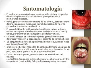 Sintomatología
• El síndrome se caracteriza por un desarrollo súbito y progresivo
  de un rash pleomórfico con vesículas y vejigas en piel y
  membranas mucosas.
• Por lo general comienza con fiebre de 39 a 40 °C, ,cefalea severa,
  dolor de garganta y fatiga, que es mal diagnosticado y por lo
  general se trataba con antibióticos.
• El signo de Nikolsky está ausente. Las úlceras y otras lesiones
  empiezan a aparecer en las mucosas, casi siempre en la boca y
  labios, pero también en las regiones genitales y anales.
• Las que aparecen en la boca son por lo general sumamente
  dolorosas y reducen la capacidad del paciente de comer o beber.
• La conjuntivitis ocurre en aproximadamente el 30% de los niños
  que desarrollan el SJS.
• Un brote de heridas redondas de aproximadamente una pulgada
  surge sobre la cara, el tronco, brazos y piernas, y las suelas de los
  pies, pero por lo general no en el cuero cabelludo.
• En los casos más graves, pueden aparecer alteraciones del
  balance
  electrolítico, Taquipnea y disnea,hematuria, albuminuria, Arritmi
  as cardíacas , pericarditis, fallo cardíaco congestivo, es y coma
 