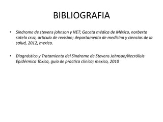 BIBLIOGRAFIA
• Síndrome de stevens johnson y NET; Gaceta médica de México, norberto
sotelo cruz, articulo de revision; departamento de medicina y ciencias de la
salud, 2012, mexico.
• Diagnóstico y Tratamiento del Síndrome de Stevens Johnson/Necrólisis
Epidérmica Tóxica, guia de practica clinica; mexico, 2010
 