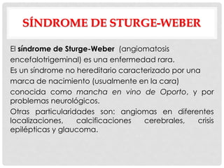 SÍNDROME DE STURGE-WEBER

El síndrome de Sturge-Weber (angiomatosis
encefalotrigeminal) es una enfermedad rara.
Es un síndrome no hereditario caracterizado por una
marca de nacimiento (usualmente en la cara)
conocida como mancha en vino de Oporto, y por
problemas neurológicos.
Otras particularidades son: angiomas en diferentes
localizaciones,   calcificaciones   cerebrales,   crisis
epilépticas y glaucoma.
 