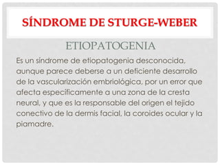 SÍNDROME DE STURGE-WEBER

              ETIOPATOGENIA
Es un síndrome de etiopatogenia desconocida,
aunque parece deberse a un deficiente desarrollo
de la vascularización embriológica, por un error que
afecta específicamente a una zona de la cresta
neural, y que es la responsable del origen el tejido
conectivo de la dermis facial, la coroides ocular y la
piamadre.
 