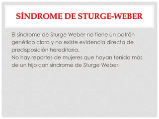 SÍNDROME DE STURGE-WEBER

El síndrome de Sturge Weber no tiene un patrón
genético claro y no existe evidencia directa de
predisposición hereditaria.
No hay reportes de mujeres que hayan tenido más
de un hijo con síndrome de Sturge Weber.
 