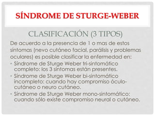 SÍNDROME DE STURGE-WEBER

       CLASIFICACIÓN (3 TIPOS)
De acuerdo a la presencia de 1 o mas de estos
síntomas (nevo cutáneo facial, parálisis y problemas
oculares) es posible clasificar la enfermedad en:
• Síndrome de Sturge Weber tri-sintomático
  completo: los 3 síntomas están presentes.
• Síndrome de Sturge Weber bi-sintomático
  incompleto: cuando hay compromiso óculo-
  cutáneo o neuro cutáneo.
• Síndrome de Sturge Weber mono-sintomático:
  cuando sólo existe compromiso neural o cutáneo.
 