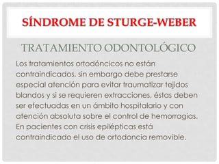 SÍNDROME DE STURGE-WEBER

 TRATAMIENTO ODONTOLÓGICO
Los tratamientos ortodóncicos no están
contraindicados, sin embargo debe prestarse
especial atención para evitar traumatizar tejidos
blandos y si se requieren extracciones, éstas deben
ser efectuadas en un ámbito hospitalario y con
atención absoluta sobre el control de hemorragias.
En pacientes con crisis epilépticas está
contraindicado el uso de ortodoncia removible.
 