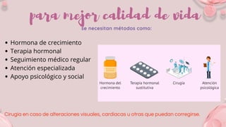 para mejor calidad de vida
se necesitan métodos como:
Hormona de crecimiento
Terapia hormonal
Seguimiento médico regular
Atención especializada
Apoyo psicológico y social
Cirugía en caso de alteraciones visuales, cardiacas u otras que puedan corregirse.
 
