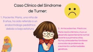 Caso Clínico del Síndrome
de Turner:
Paciente: María, una niña de
8 años, ha sido referida a un
endocrinólogo pediátrico
debido a baja estatura.
1.
2. Antecedentes Médicos:
María nació a término y tuvo un
desarrollo aparentemente normal
durante sus primeros años.
No hay antecedentes familiares
conocidos de problemas de
crecimiento o enfermedades
genéticas.
 
