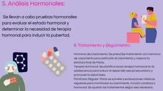 5. Análisis Hormonales:
Se llevan a cabo pruebas hormonales
para evaluar el estado hormonal y
determinar la necesidad de terapia
hormonal para inducir la pubertad.
6. Tratamiento y Seguimiento:
Hormona de Crecimiento: Se prescribe tratamiento con hormona
de crecimiento para estimular el crecimiento y mejorar la
estatura final de María.
Terapia Hormonal: Se planifica iniciar terapia hormonal en la
adolescencia para inducir el desarrollo sexual secundario y
promover la salud ósea.
Monitoreo Regular: María se somete a evaluaciones médicas
regulares para monitorear su crecimiento, función cardíaca y
hormonal. Se ajustan los tratamientos según sea necesario.
 