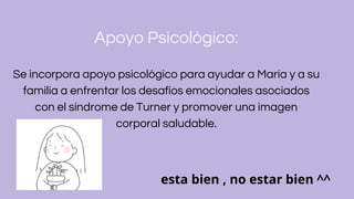 Apoyo Psicológico:
Se incorpora apoyo psicológico para ayudar a María y a su
familia a enfrentar los desafíos emocionales asociados
con el síndrome de Turner y promover una imagen
corporal saludable.
esta bien , no estar bien ^^
 