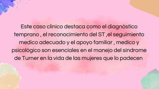 Este caso clínico destaca como el diagnóstico
temprano , el reconocimiento del ST ,el seguimiento
medico adecuado y el apoyo familiar , medico y
psicológico son esenciales en el manejo del síndrome
de Turner en la vida de las mujeres que lo padecen
 