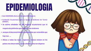 EPIDEMIOLOGIA
Este SINDROME afecta a 1 de cada 2500 mujeres
Fundación Ecuatoriana para la Ayuda al Síndrome de Turner
(FEPAST),
Se estima alrededor de 180 mujeres ecuatorianas que la
mayoria de pichincha que padecen este síndrome
aunque el desconocimiento y pobreza dan por entendido que
hay mas ....
Afecta a todas las razas , regiones , incluso existen en los
paises mas desarrodos , es tan alterno y esta tan disperso
 