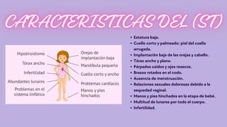 Estatura baja.
Cuello corto y palmeado: piel del cuello
arrugada.
Implantación baja de las orejas y cabello.
Tórax ancho y plano.
Párpados caídos y ojos resecos.
Brazos rotados en el codo.
Ausencia de menstruación.
Relaciones sexuales dolorosas debido a la
sequedad vaginal.
Manos y pies hinchados en la etapa de bebé.
Multitud de lunares por todo el cuerpo.
Infertilidad.
 