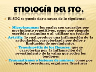 Etiología del STC.El STC se puede dar a causa de lo siguiente:Microtraumas: los cuales son causados por movimiento repetitivos, como por ejemplo escribir a máquina o al  utilizar un tecladoArtritis: lo cual produce una inflamación de  la articulación, caracterizada por dolor y limitación de movimientos.Tenosinovitis de los flexores: que se caracteriza por  la inflamación del revestimiento de la vaina que rodea los tendonesTraumatismos o lesiones de muñeca: como por ejemplo torceduras, esguinces, fracturas