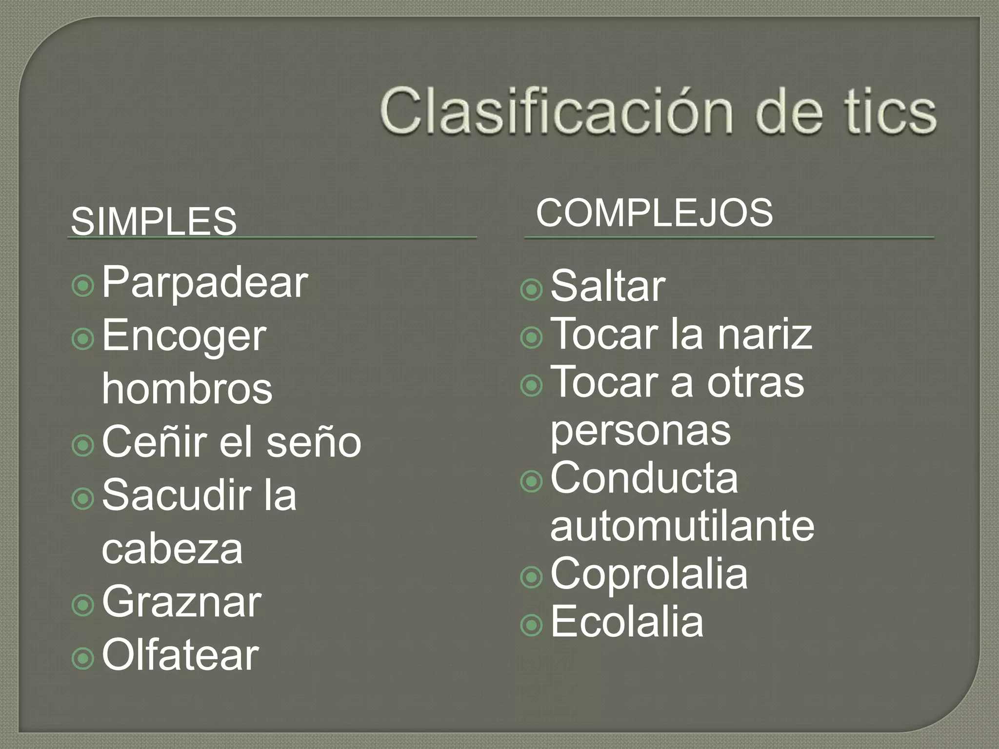 SIMPLES           COMPLEJOS
 Parpadear        Saltar
 Encoger          Tocar la nariz
  hombros          Tocar a otras
 Ceñir el seño     personas
                   Conducta
 Sacudir la
                    automutilante
  cabeza
                   Coprolalia
 Graznar
                   Ecolalia
 Olfatear
 