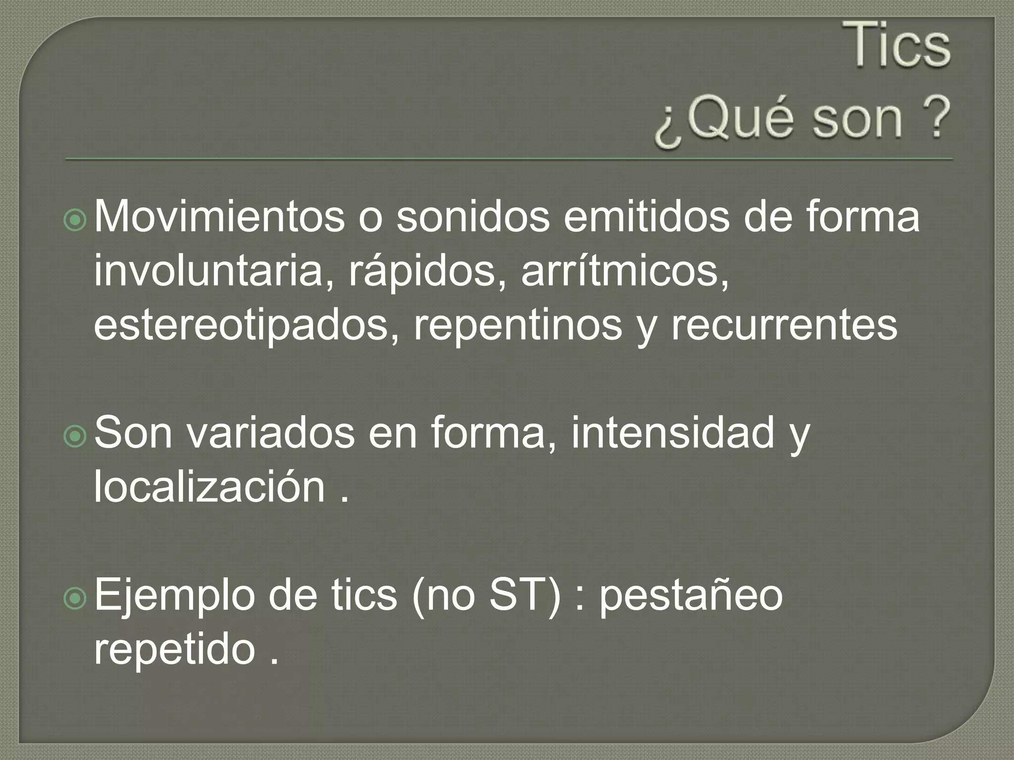  Movimientos   o sonidos emitidos de forma
 involuntaria, rápidos, arrítmicos,
 estereotipados, repentinos y recurrentes

 Son variados en forma, intensidad y
 localización .

 Ejemplo de tics (no ST) : pestañeo
 repetido .
 